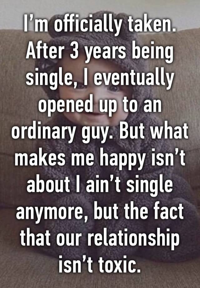 I’m officially taken. After 3 years being single, I eventually opened up to an ordinary guy. But what makes me happy isn’t about I ain’t single anymore, but the fact that our relationship isn’t toxic.