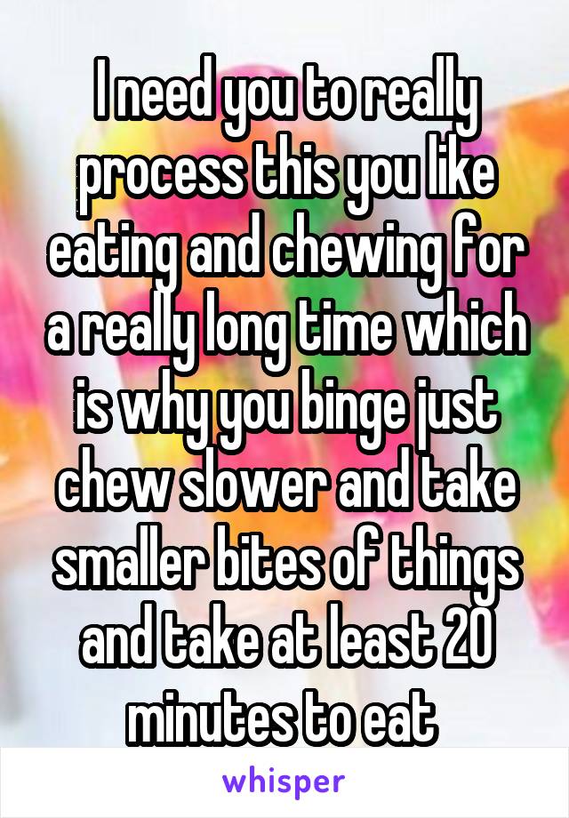 I need you to really process this you like eating and chewing for a really long time which is why you binge just chew slower and take smaller bites of things and take at least 20 minutes to eat 