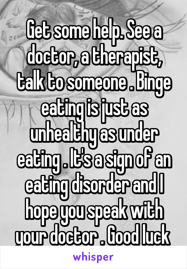 Get some help. See a doctor, a therapist, talk to someone . Binge eating is just as unhealthy as under eating . It's a sign of an eating disorder and I hope you speak with your doctor . Good luck 