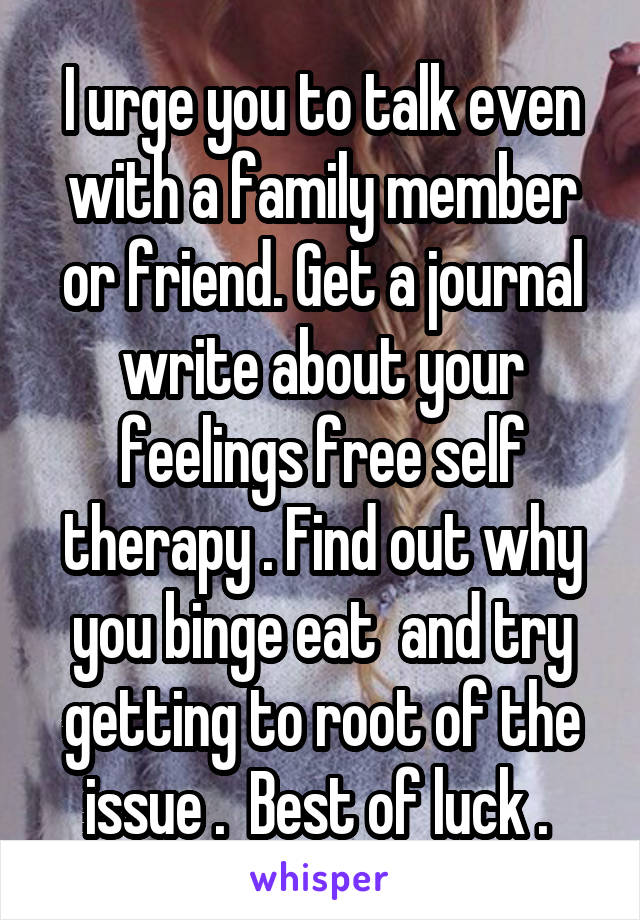 I urge you to talk even with a family member or friend. Get a journal write about your feelings free self therapy . Find out why you binge eat  and try getting to root of the issue .  Best of luck . 