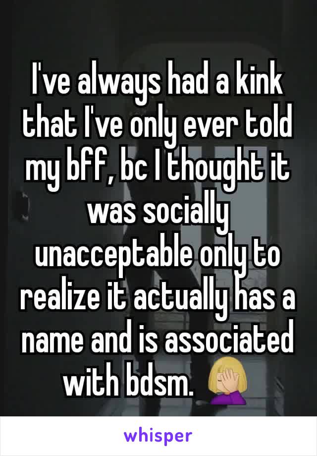 I've always had a kink that I've only ever told my bff, bc I thought it was socially unacceptable only to realize it actually has a name and is associated with bdsm. 🤦🏼‍♀️