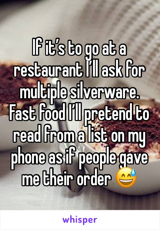 If it’s to go at a restaurant I’ll ask for multiple silverware. 
Fast food I’ll pretend to read from a list on my phone as if people gave me their order 😅