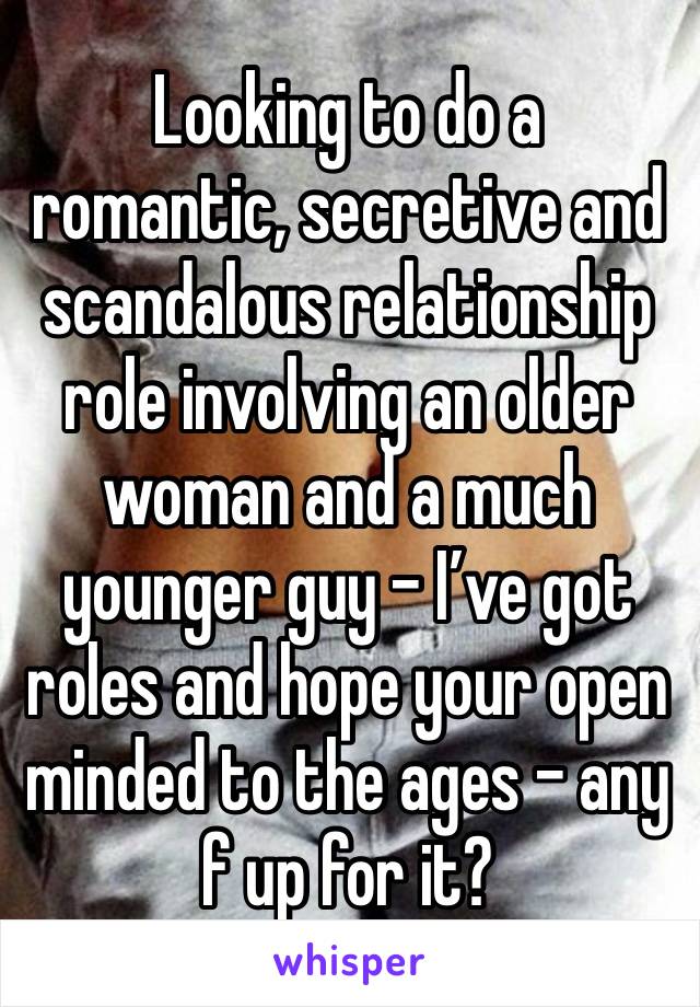 Looking to do a romantic, secretive and scandalous relationship role involving an older woman and a much younger guy - I’ve got roles and hope your open minded to the ages - any f up for it?