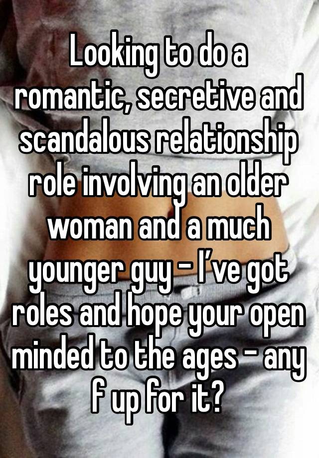 Looking to do a romantic, secretive and scandalous relationship role involving an older woman and a much younger guy - I’ve got roles and hope your open minded to the ages - any f up for it?