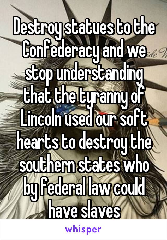 Destroy statues to the Confederacy and we stop understanding that the tyranny of Lincoln used our soft hearts to destroy the southern states who by federal law could have slaves