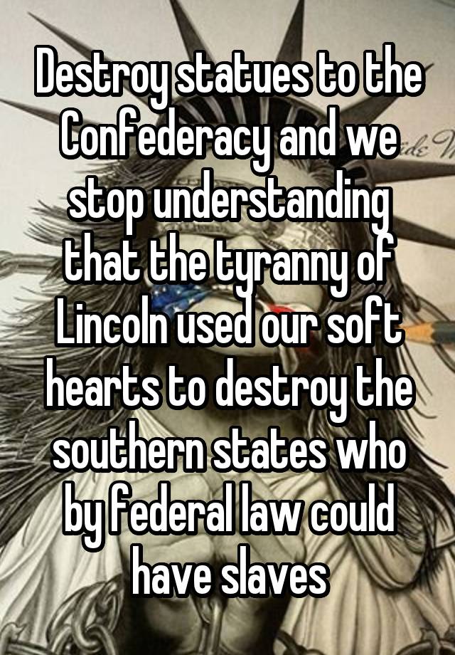 Destroy statues to the Confederacy and we stop understanding that the tyranny of Lincoln used our soft hearts to destroy the southern states who by federal law could have slaves