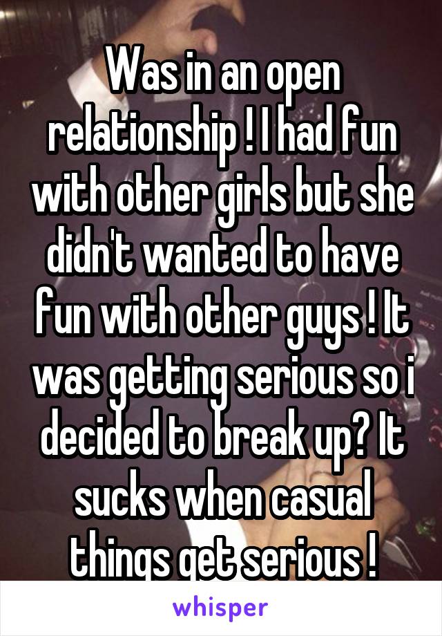 Was in an open relationship ! I had fun with other girls but she didn't wanted to have fun with other guys ! It was getting serious so i decided to break up? It sucks when casual things get serious !