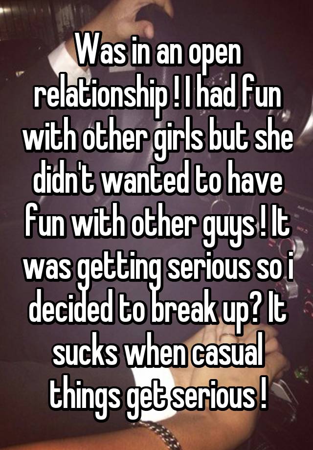 Was in an open relationship ! I had fun with other girls but she didn't wanted to have fun with other guys ! It was getting serious so i decided to break up? It sucks when casual things get serious !