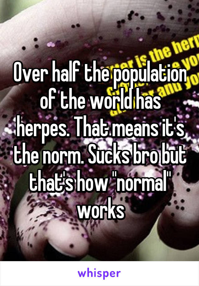 Over half the population of the world has herpes. That means it's the norm. Sucks bro but that's how "normal" works