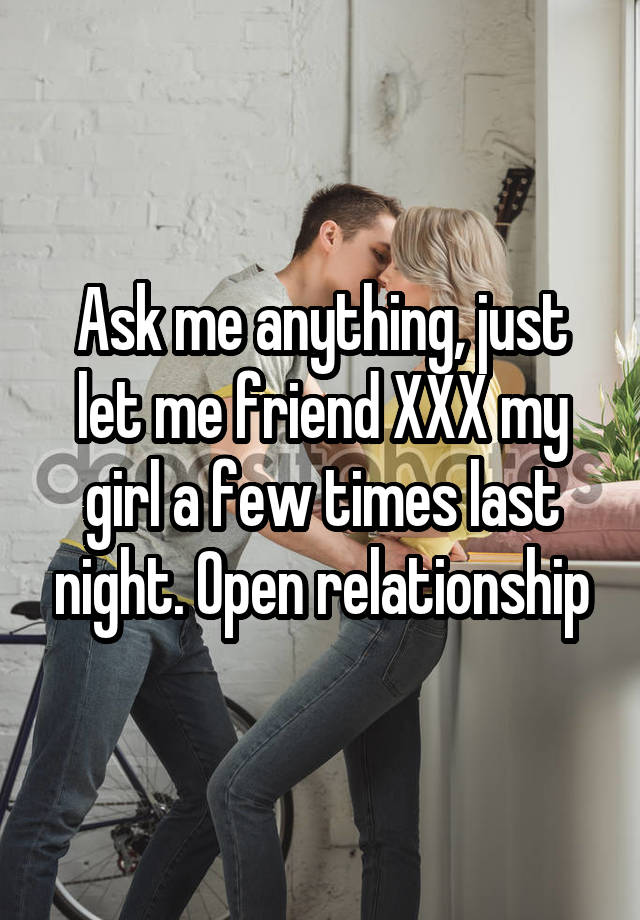 Ask me anything, just let me friend XXX my girl a few times last night. Open relationship