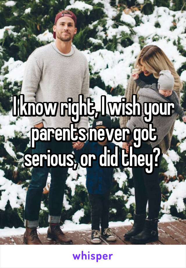 I know right, I wish your parents never got serious, or did they? 