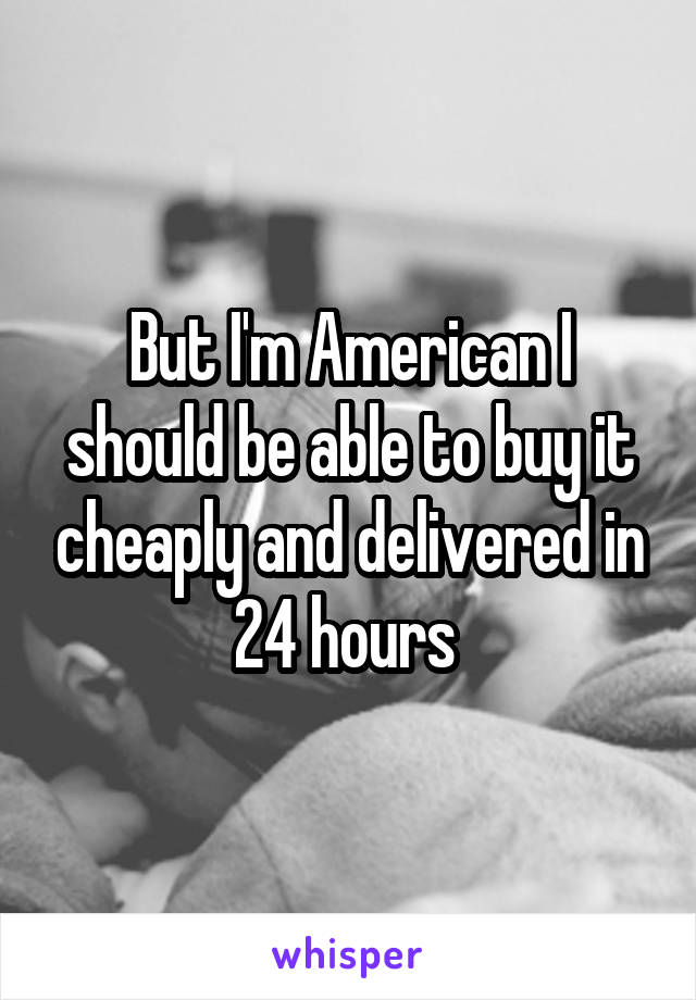 But I'm American I should be able to buy it cheaply and delivered in 24 hours 