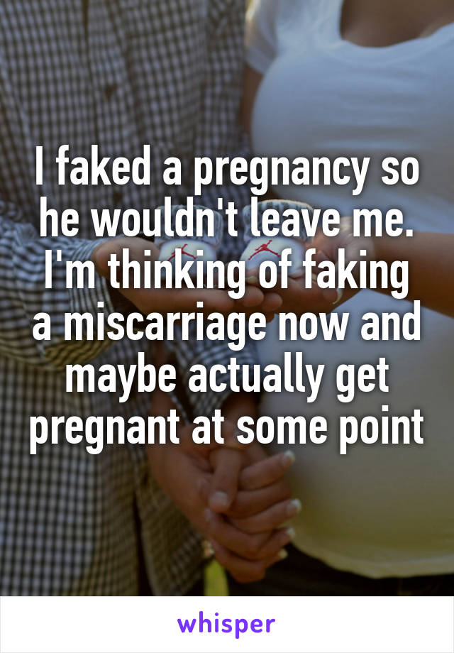 I faked a pregnancy so he wouldn't leave me. I'm thinking of faking a miscarriage now and maybe actually get pregnant at some point 