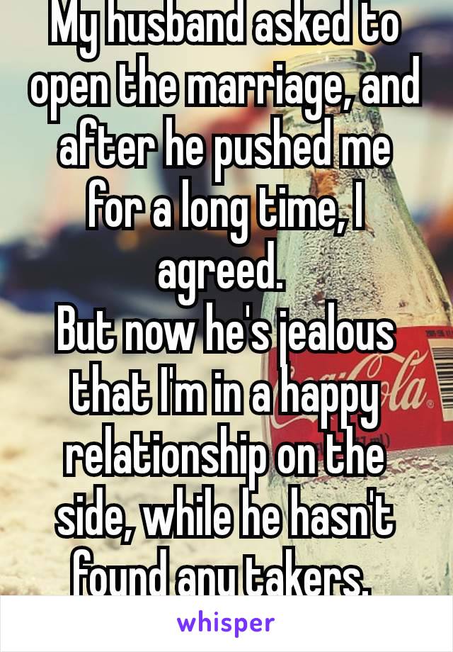 My husband asked to open the marriage, and after he pushed me for a long time, I agreed. 
But now he's jealous that I'm in a happy relationship on the side, while he hasn't found any takers. 
🤷