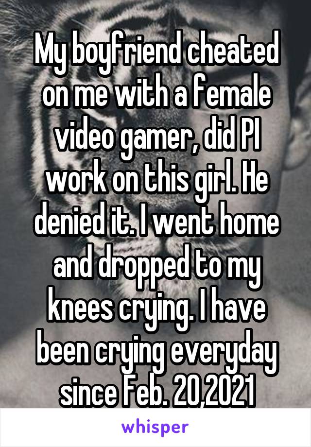 My boyfriend cheated on me with a female video gamer, did PI work on this girl. He denied it. I went home and dropped to my knees crying. I have been crying everyday since Feb. 20,2021