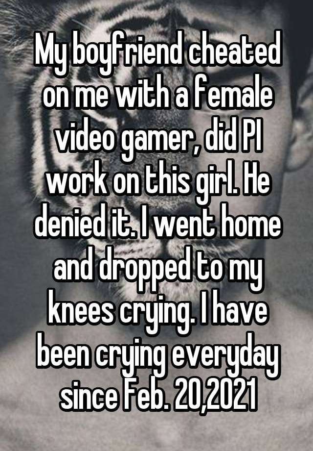 My boyfriend cheated on me with a female video gamer, did PI work on this girl. He denied it. I went home and dropped to my knees crying. I have been crying everyday since Feb. 20,2021