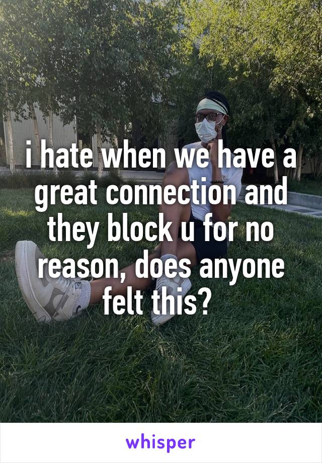 i hate when we have a great connection and they block u for no reason, does anyone felt this? 