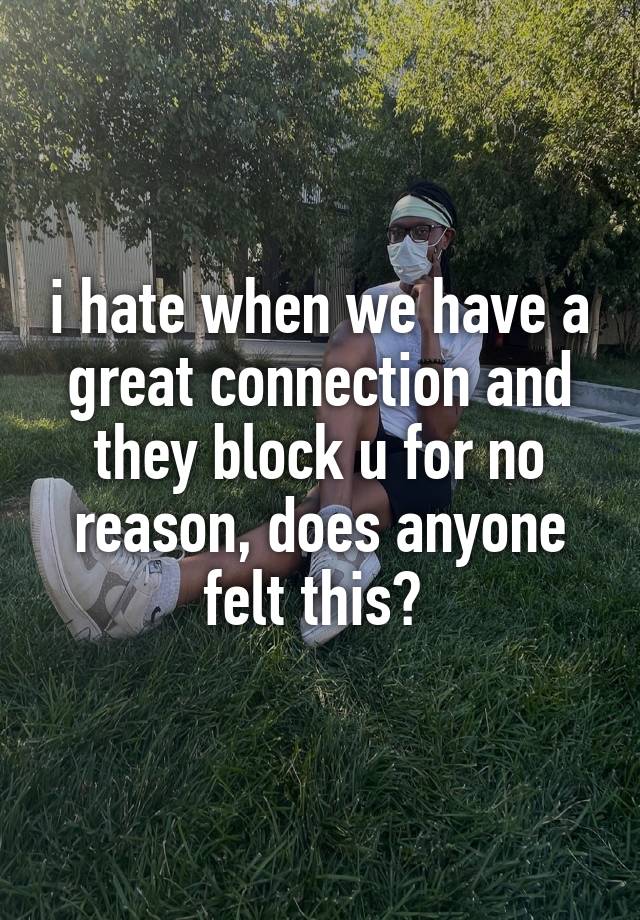 i hate when we have a great connection and they block u for no reason, does anyone felt this? 