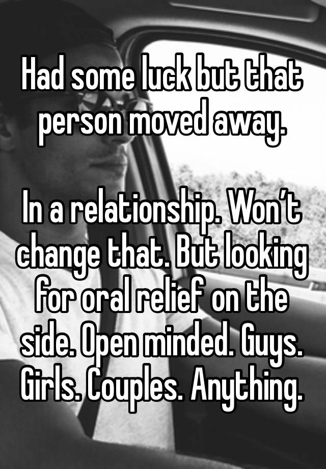 Had some luck but that person moved away. 

In a relationship. Won’t change that. But looking for oral relief on the side. Open minded. Guys. Girls. Couples. Anything. 