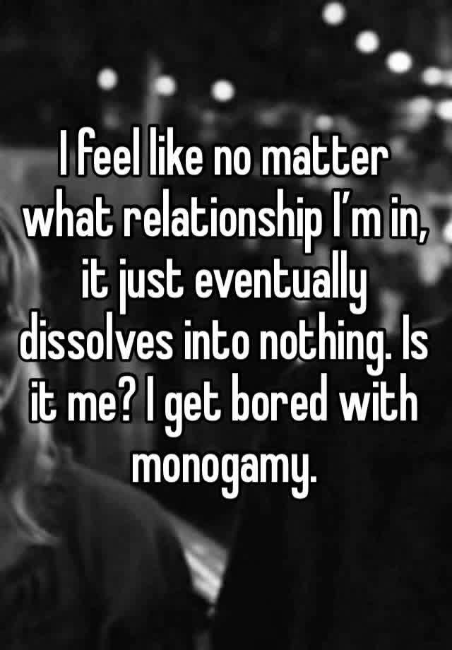 I feel like no matter what relationship I’m in, it just eventually dissolves into nothing. Is it me? I get bored with monogamy. 