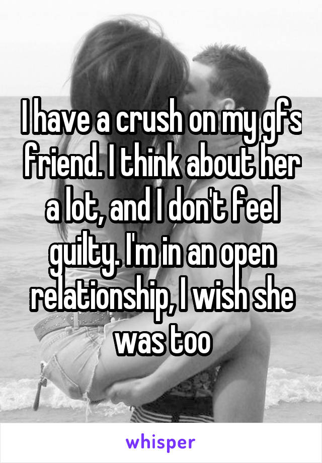 I have a crush on my gfs friend. I think about her a lot, and I don't feel guilty. I'm in an open relationship, I wish she was too