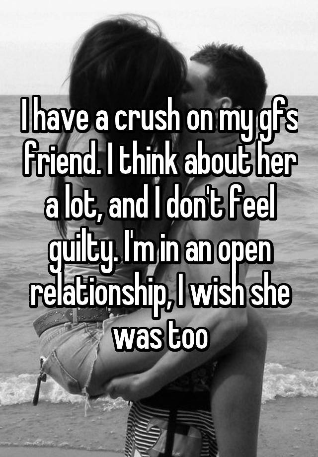 I have a crush on my gfs friend. I think about her a lot, and I don't feel guilty. I'm in an open relationship, I wish she was too