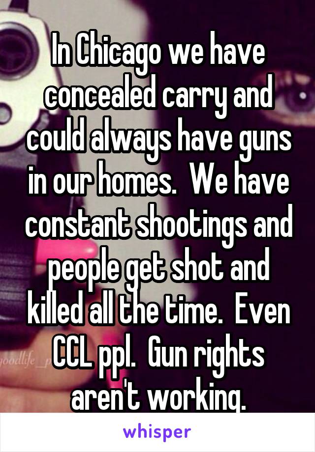 In Chicago we have concealed carry and could always have guns in our homes.  We have constant shootings and people get shot and killed all the time.  Even CCL ppl.  Gun rights aren't working.