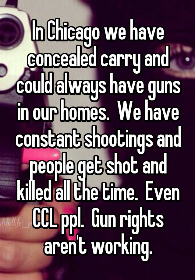 In Chicago we have concealed carry and could always have guns in our homes.  We have constant shootings and people get shot and killed all the time.  Even CCL ppl.  Gun rights aren't working.