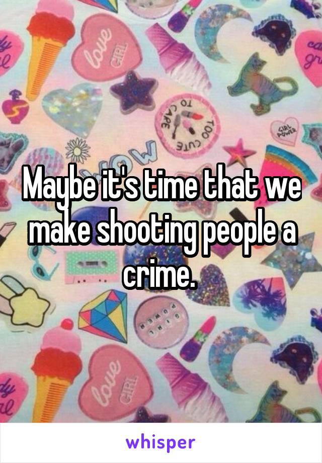 Maybe it's time that we make shooting people a crime. 