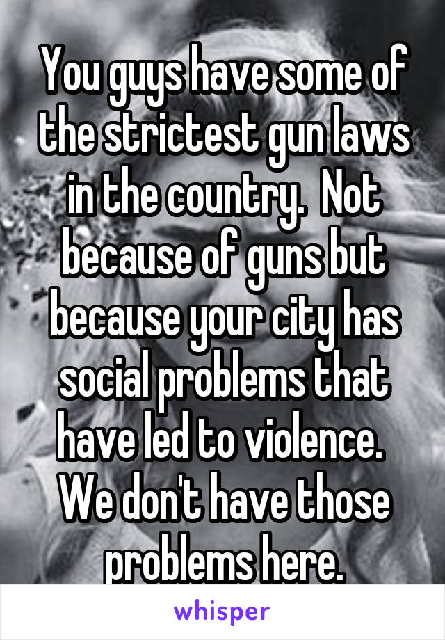 You guys have some of the strictest gun laws in the country.  Not because of guns but because your city has social problems that have led to violence.  We don't have those problems here.