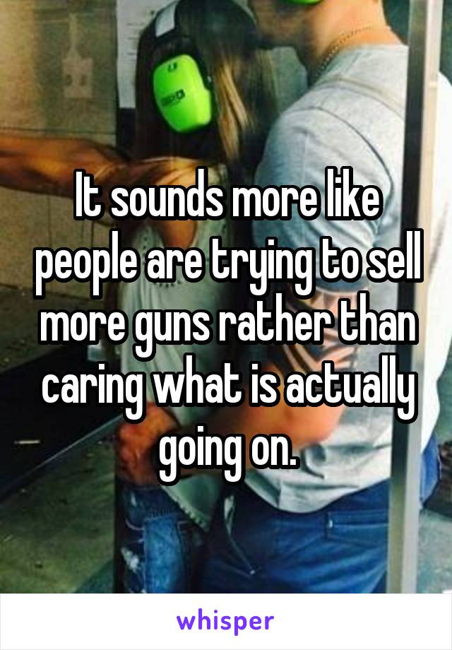 It sounds more like people are trying to sell more guns rather than caring what is actually going on.