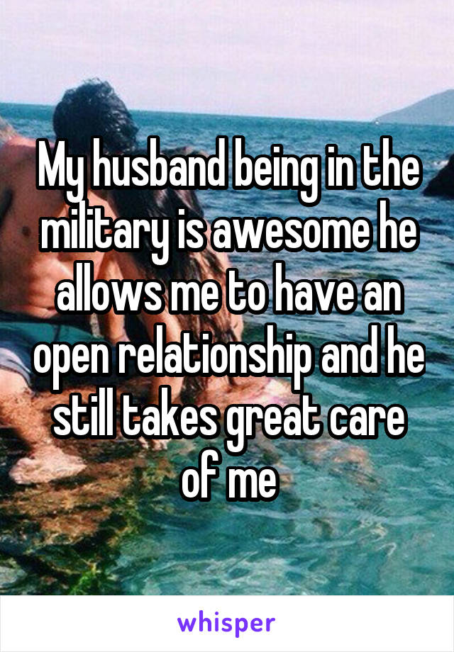 My husband being in the military is awesome he allows me to have an open relationship and he still takes great care of me