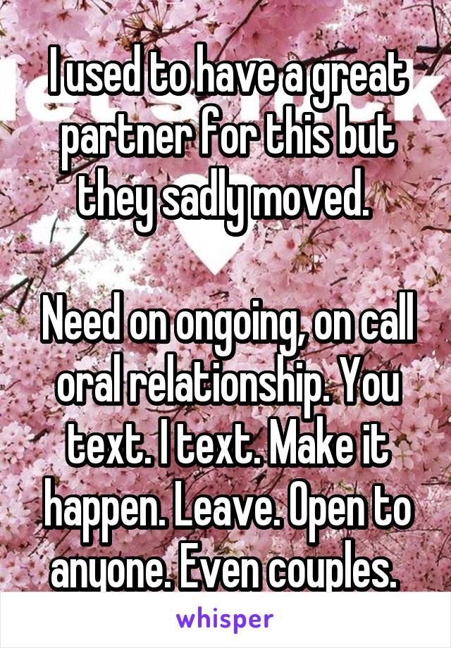 I used to have a great partner for this but they sadly moved. 

Need on ongoing, on call oral relationship. You text. I text. Make it happen. Leave. Open to anyone. Even couples. 