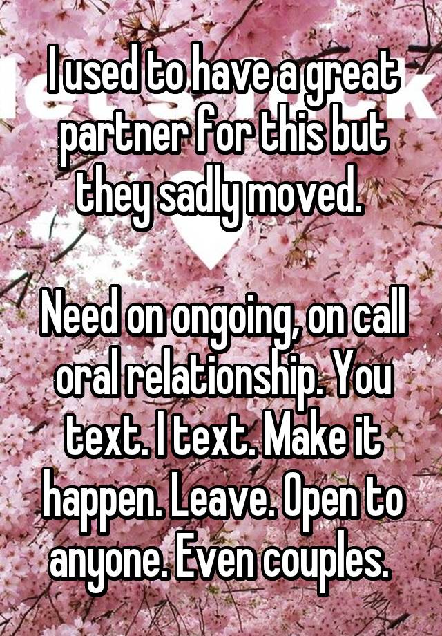 I used to have a great partner for this but they sadly moved. 

Need on ongoing, on call oral relationship. You text. I text. Make it happen. Leave. Open to anyone. Even couples. 