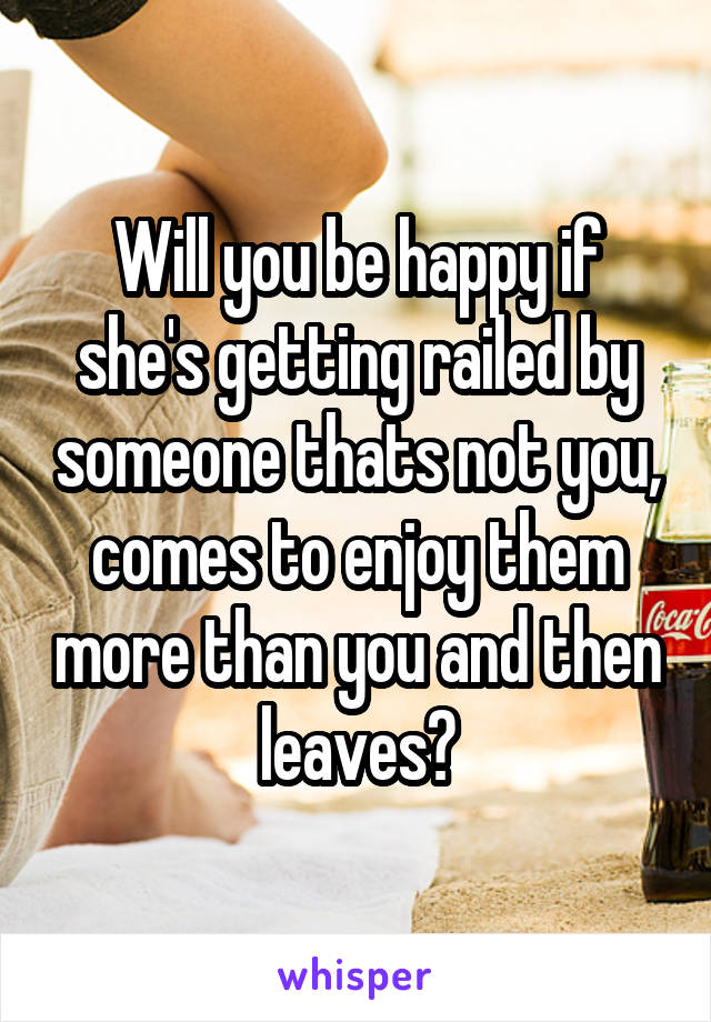 Will you be happy if she's getting railed by someone thats not you, comes to enjoy them more than you and then leaves?