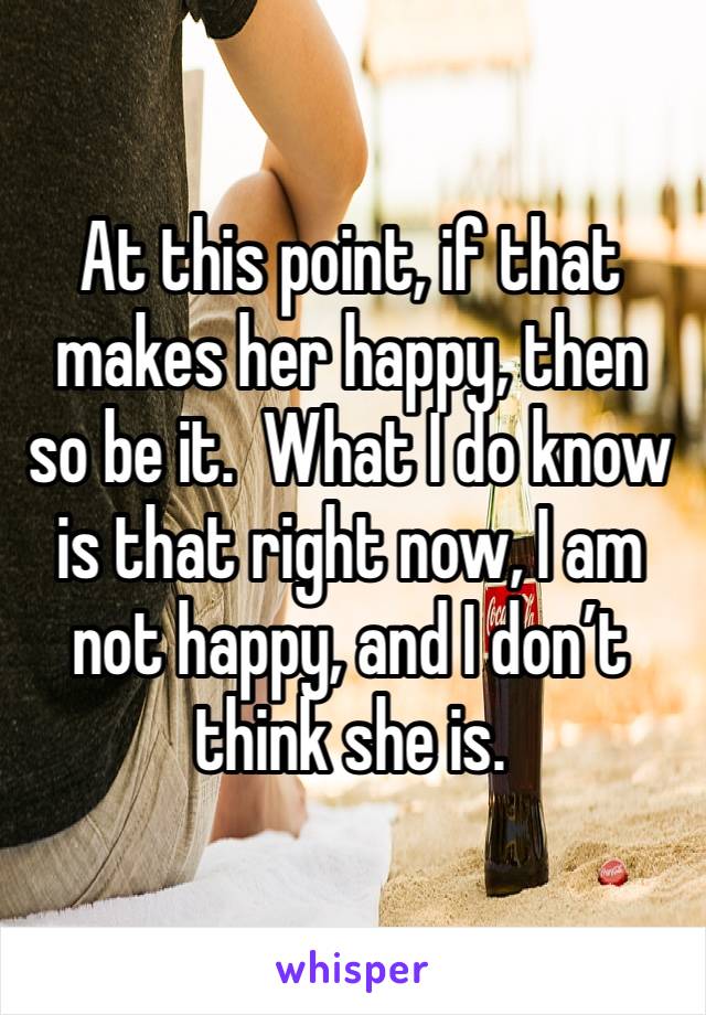 At this point, if that makes her happy, then so be it.  What I do know is that right now, I am not happy, and I don’t think she is.