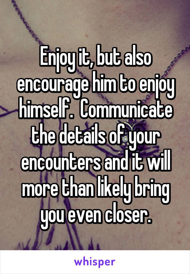 Enjoy it, but also encourage him to enjoy himself.  Communicate the details of your encounters and it will more than likely bring you even closer.