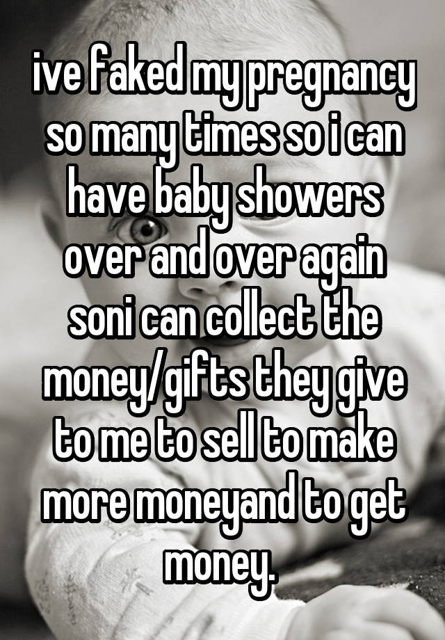 ive faked my pregnancy so many times so i can have baby showers over and over again soni can collect the money/gifts they give to me to sell to make more moneyand to get money. 