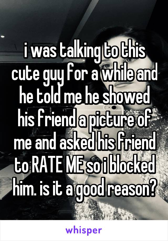 i was talking to this cute guy for a while and he told me he showed his friend a picture of me and asked his friend to RATE ME so i blocked him. is it a good reason?