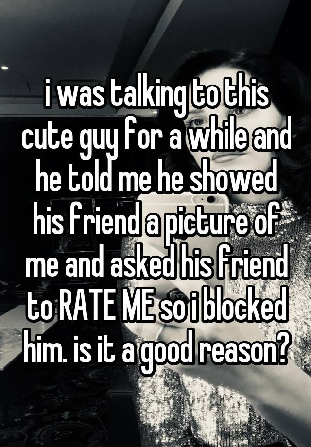 i was talking to this cute guy for a while and he told me he showed his friend a picture of me and asked his friend to RATE ME so i blocked him. is it a good reason?