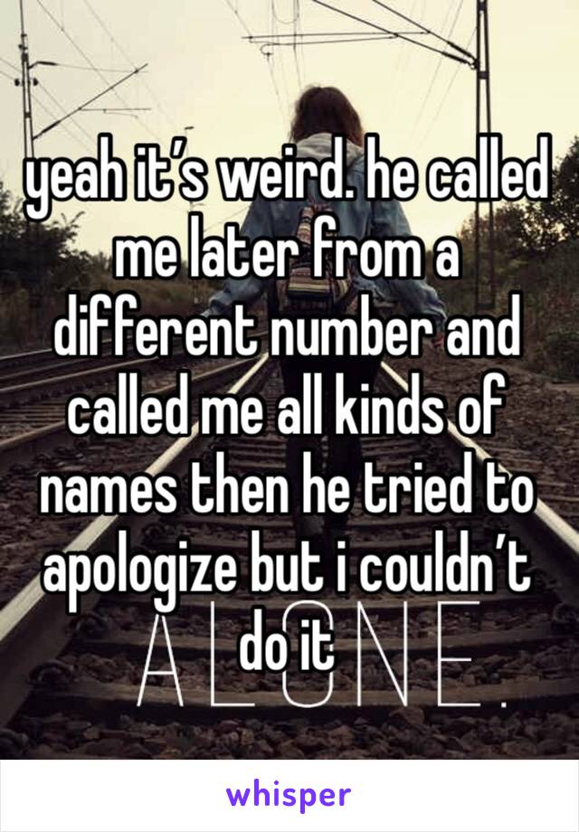 yeah it’s weird. he called me later from a different number and called me all kinds of names then he tried to apologize but i couldn’t do it