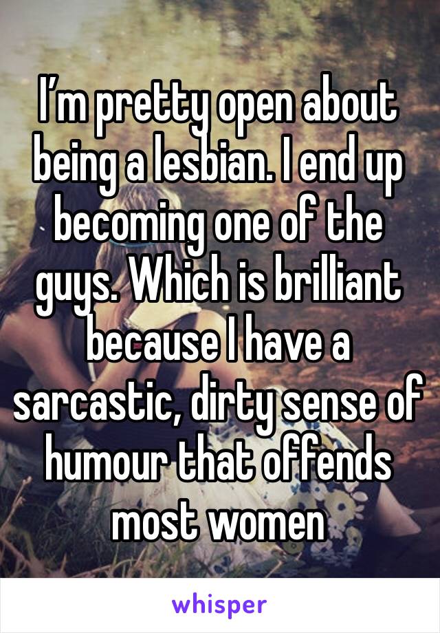 I’m pretty open about being a lesbian. I end up becoming one of the guys. Which is brilliant because I have a sarcastic, dirty sense of humour that offends most women