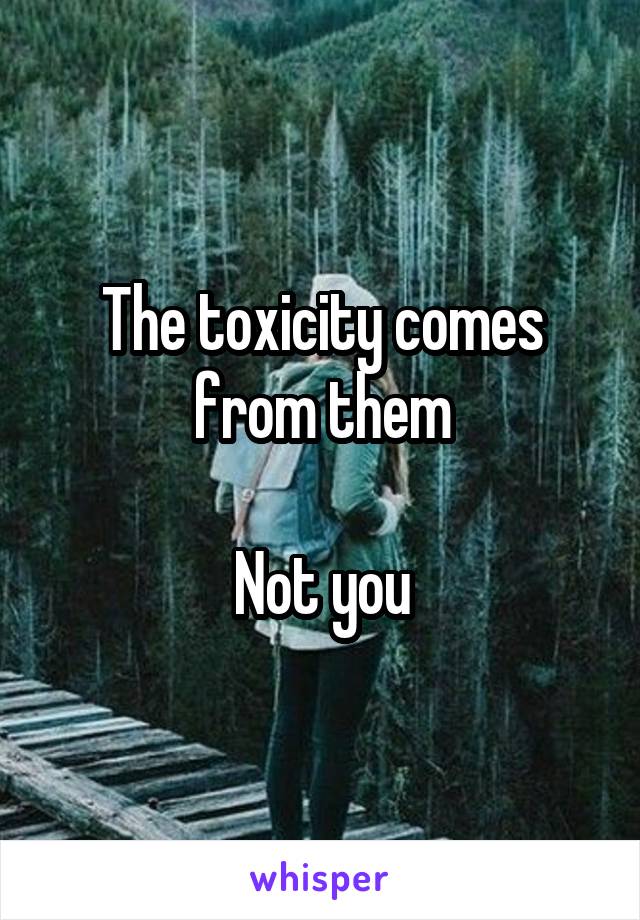 The toxicity comes from them

Not you