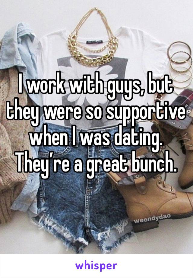 I work with guys, but they were so supportive when I was dating.
They’re a great bunch.
