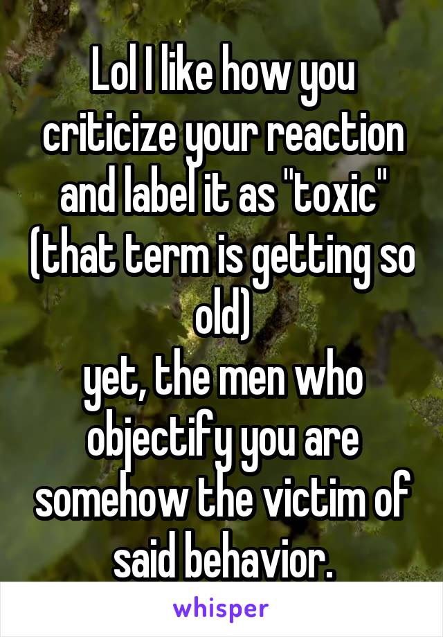 Lol I like how you criticize your reaction and label it as "toxic" (that term is getting so old)
yet, the men who objectify you are somehow the victim of said behavior.