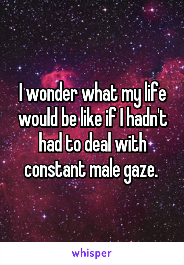 I wonder what my life would be like if I hadn't had to deal with constant male gaze. 