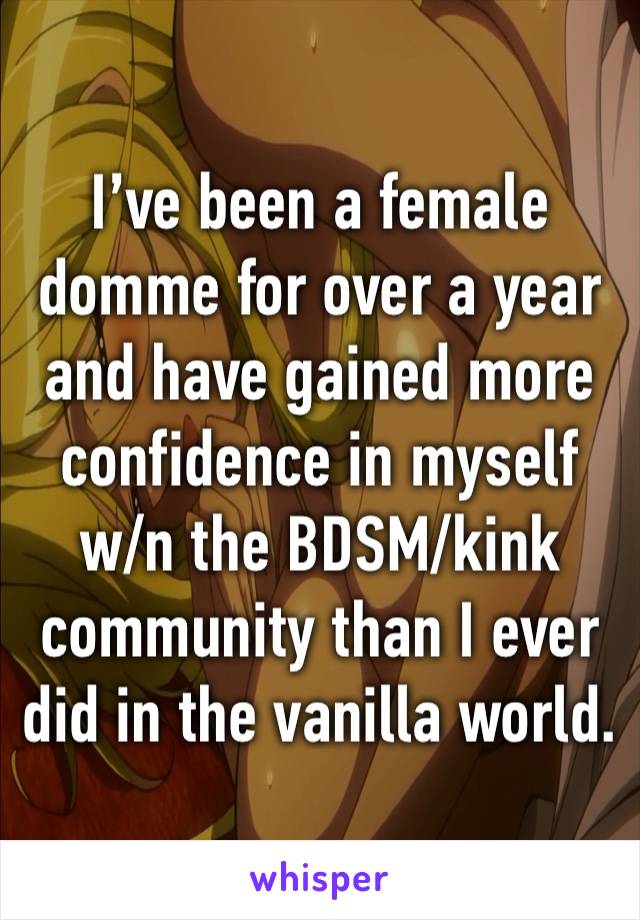 I’ve been a female domme for over a year and have gained more confidence in myself w/n the BDSM/kink community than I ever did in the vanilla world. 