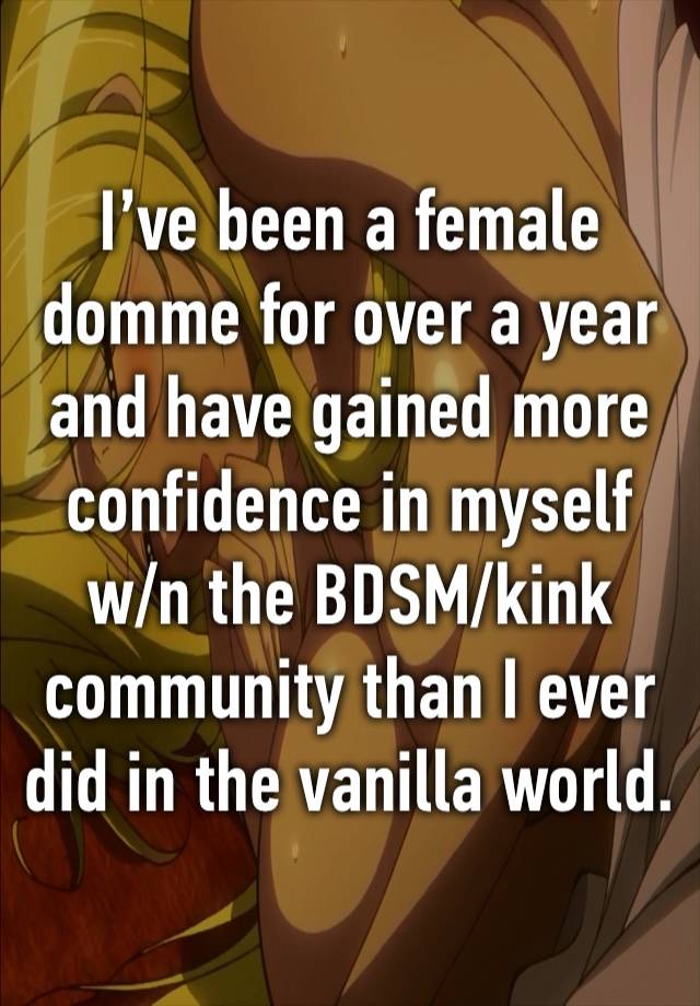 I’ve been a female domme for over a year and have gained more confidence in myself w/n the BDSM/kink community than I ever did in the vanilla world. 