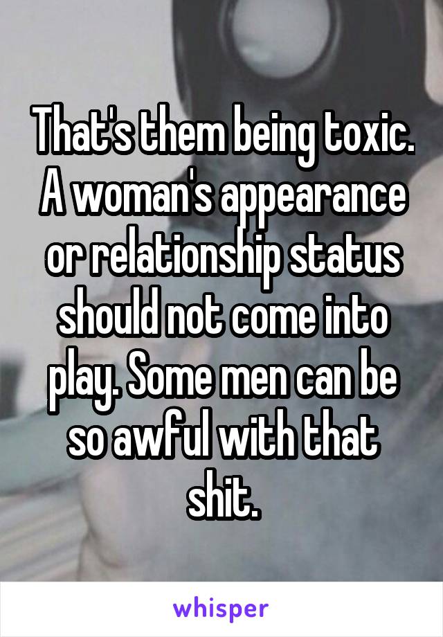 That's them being toxic. A woman's appearance or relationship status should not come into play. Some men can be so awful with that shit.