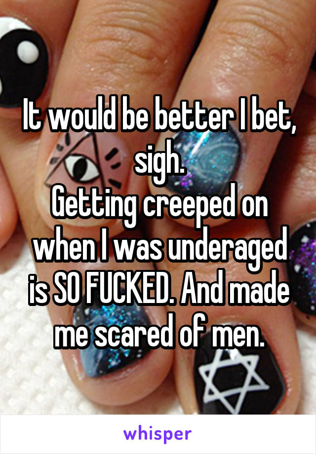 It would be better I bet, sigh.
Getting creeped on when I was underaged is SO FUCKED. And made me scared of men.